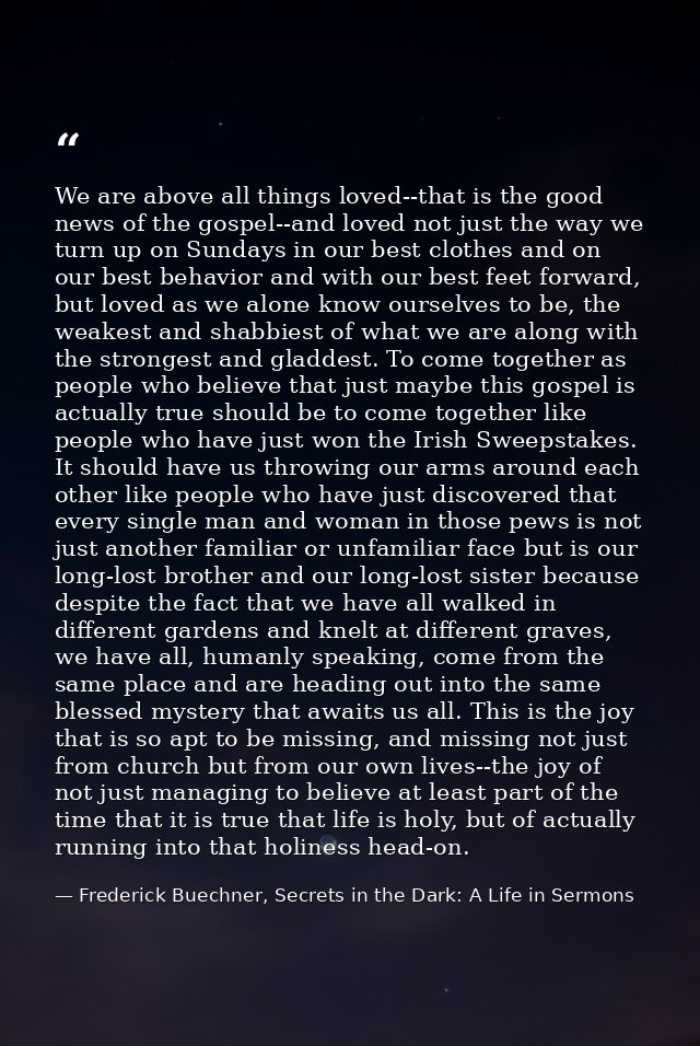 We are above all things loved--that is the good news of the gospel--and loved not just the way we turn up on Sundays in  — Frederick Buechner, Secrets in the Dark: A Life in Sermons