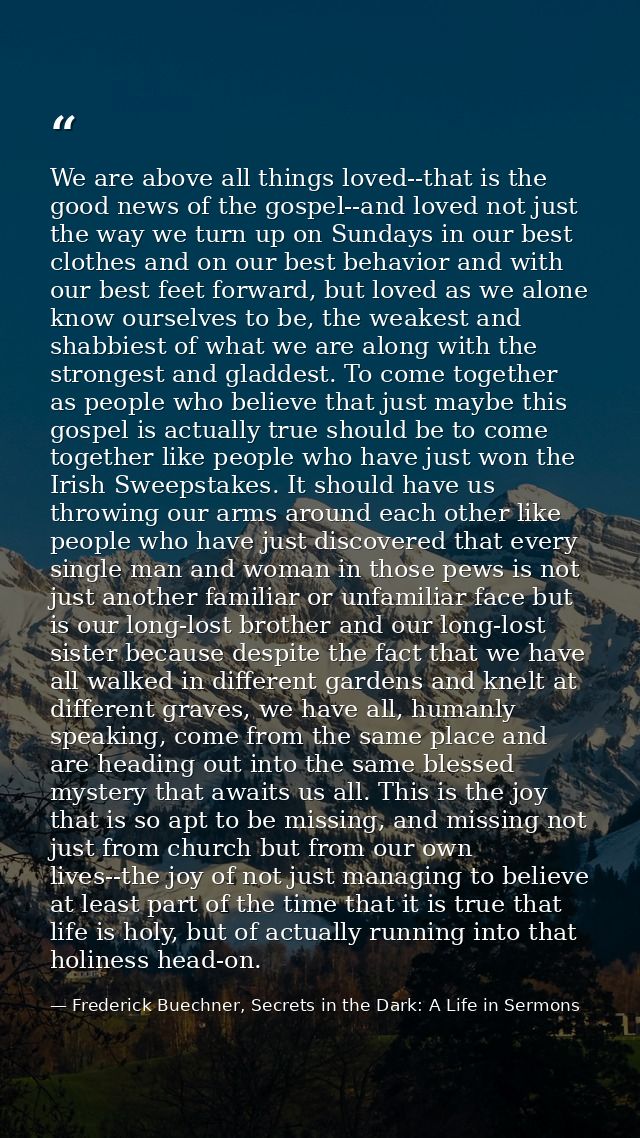 We are above all things loved--that is the good news of the gospel--and loved not just the way we turn up on Sundays in  — Frederick Buechner, Secrets in the Dark: A Life in Sermons