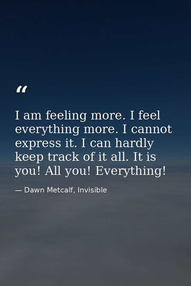 I am feeling more. I feel everything more. I cannot express it. I can hardly keep track of it all. It is you! All you! E — Dawn Metcalf, Invisible