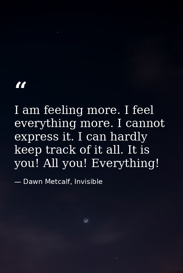 I am feeling more. I feel everything more. I cannot express it. I can hardly keep track of it all. It is you! All you! E — Dawn Metcalf, Invisible