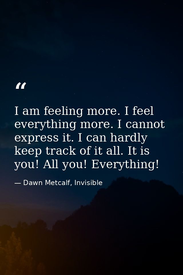 I am feeling more. I feel everything more. I cannot express it. I can hardly keep track of it all. It is you! All you! E — Dawn Metcalf, Invisible