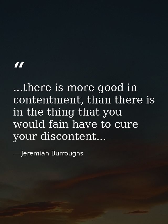 ...there is more good in contentment, than there is in the thing that you would fain have to cure your discontent... — Jeremiah Burroughs