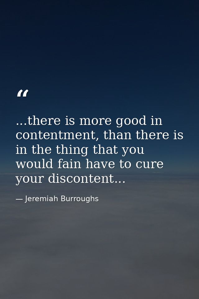 ...there is more good in contentment, than there is in the thing that you would fain have to cure your discontent... — Jeremiah Burroughs
