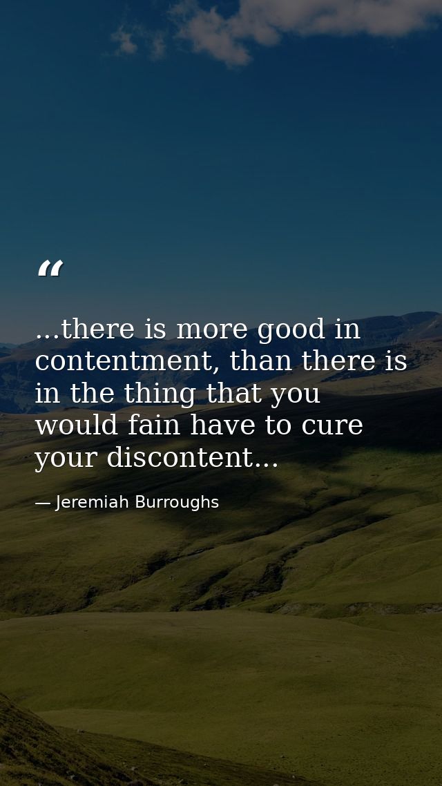 ...there is more good in contentment, than there is in the thing that you would fain have to cure your discontent... — Jeremiah Burroughs