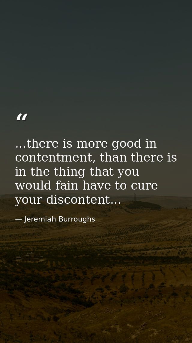 ...there is more good in contentment, than there is in the thing that you would fain have to cure your discontent... — Jeremiah Burroughs