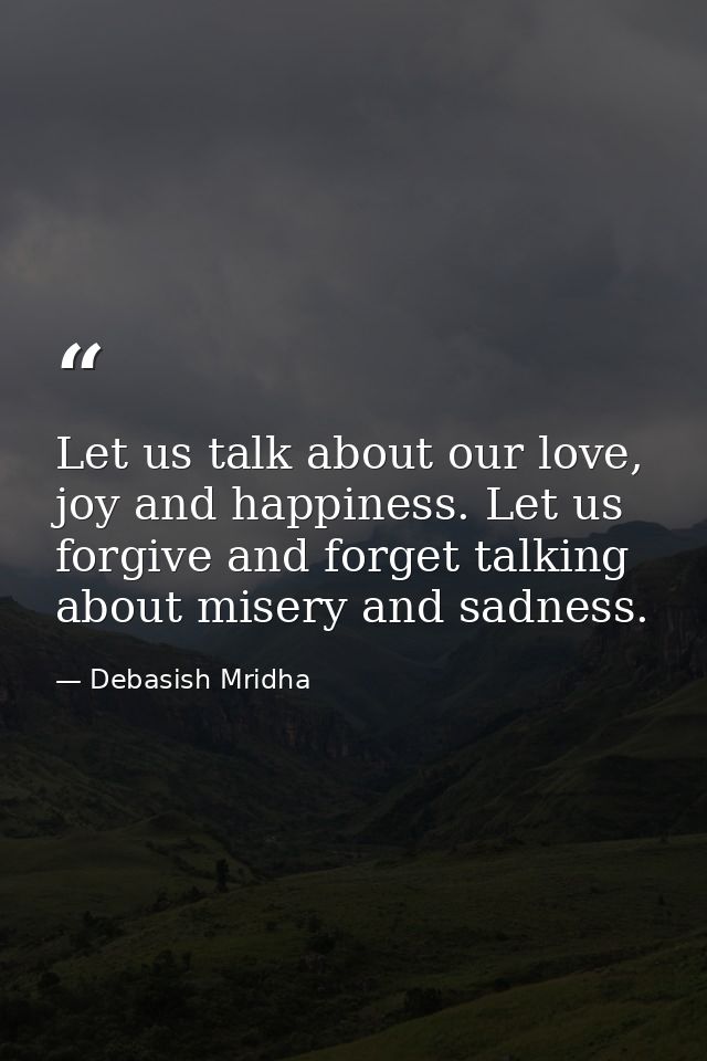 Let us talk about our love, joy and happiness. Let us forgive and forget talking about misery and sadness. — Debasish Mridha