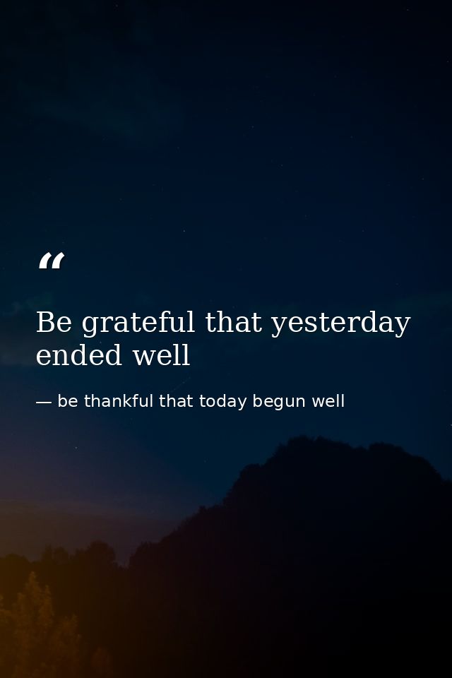 Be grateful that yesterday ended well — be thankful that today begun well