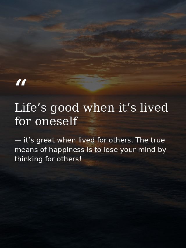 Life’s good when it’s lived for oneself — it’s great when lived for others. The true means of happiness is to lose your mind by thinking for others!
