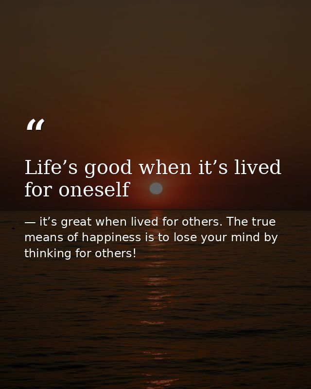Life’s good when it’s lived for oneself — it’s great when lived for others. The true means of happiness is to lose your mind by thinking for others!