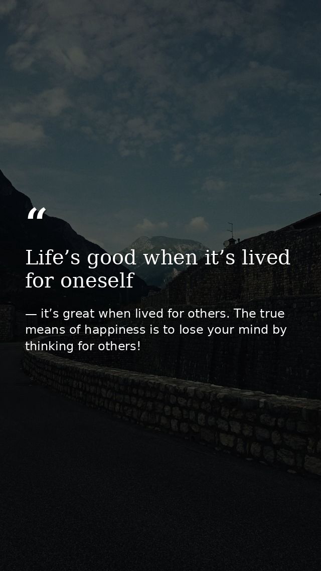 Life’s good when it’s lived for oneself — it’s great when lived for others. The true means of happiness is to lose your mind by thinking for others!