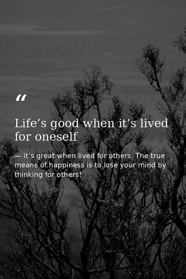 Life’s good when it’s lived for oneself — it’s great when lived for others. The true means of happiness is to lose your mind by thinking for others!