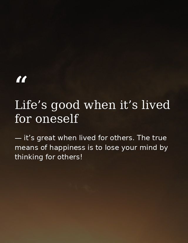 Life’s good when it’s lived for oneself — it’s great when lived for others. The true means of happiness is to lose your mind by thinking for others!