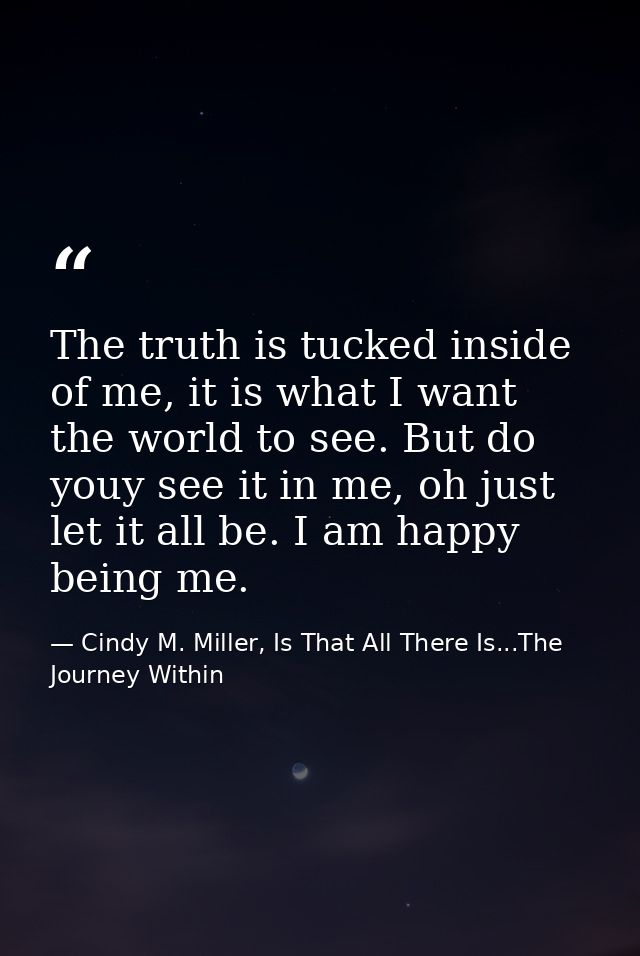 The truth is tucked inside of me, it is what I want the world to see. But do youy see it in me, oh just let it all be. I — Cindy M. Miller, Is That All There Is...The Journey Within