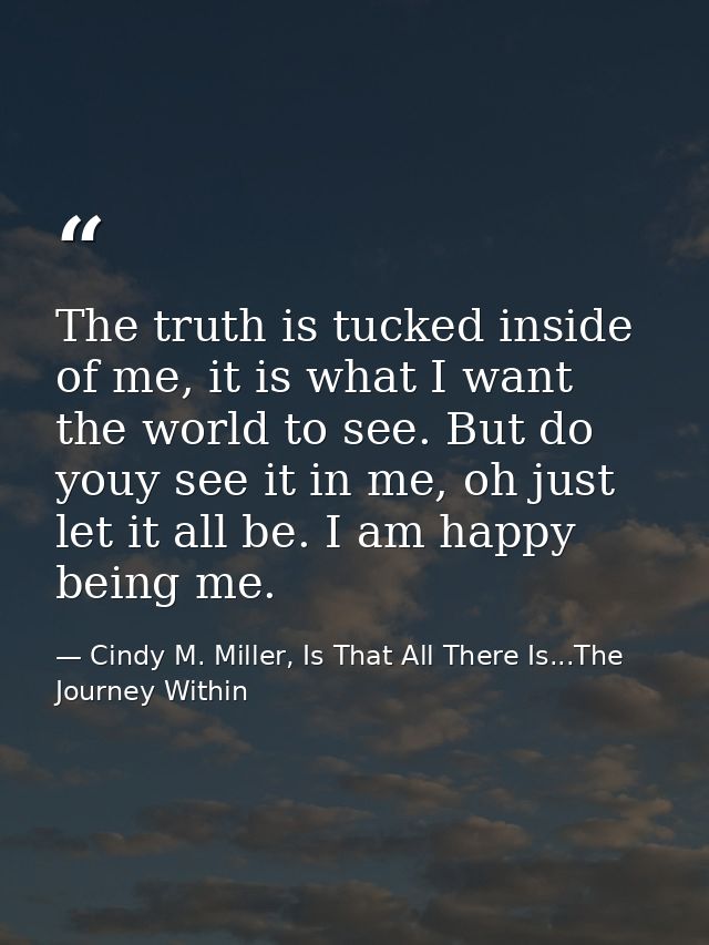 The truth is tucked inside of me, it is what I want the world to see. But do youy see it in me, oh just let it all be. I — Cindy M. Miller, Is That All There Is...The Journey Within