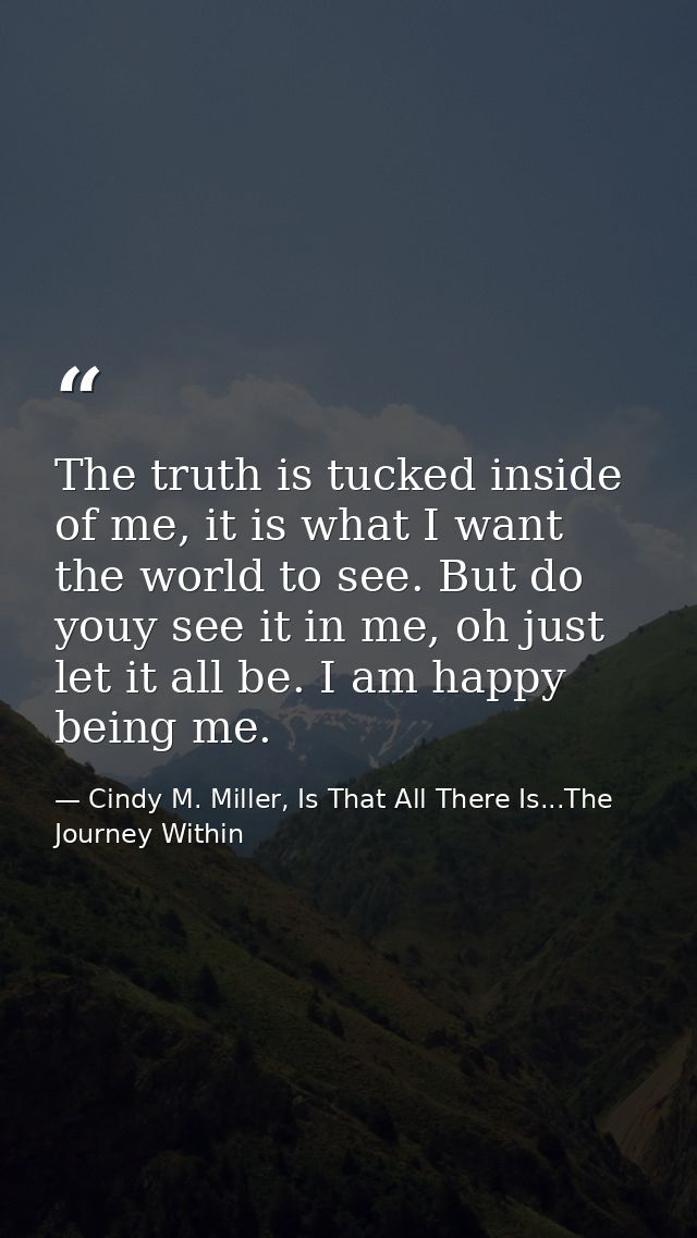 The truth is tucked inside of me, it is what I want the world to see. But do youy see it in me, oh just let it all be. I — Cindy M. Miller, Is That All There Is...The Journey Within