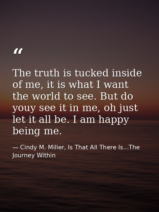 The truth is tucked inside of me, it is what I want the world to see. But do youy see it in me, oh just let it all be. I — Cindy M. Miller, Is That All There Is...The Journey Within