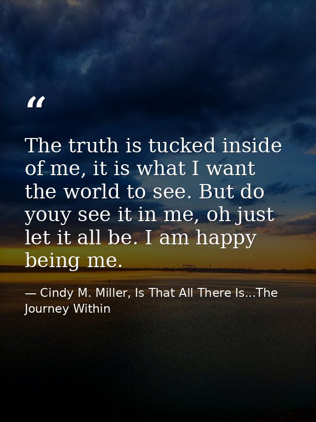 The truth is tucked inside of me, it is what I want the world to see. But do youy see it in me, oh just let it all be. I — Cindy M. Miller, Is That All There Is...The Journey Within
