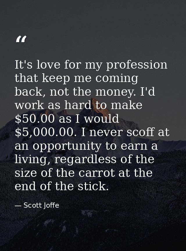 It's love for my profession that keep me coming back, not the money. I'd work as hard to make $50.00 as I would $5,000.0 — Scott Joffe