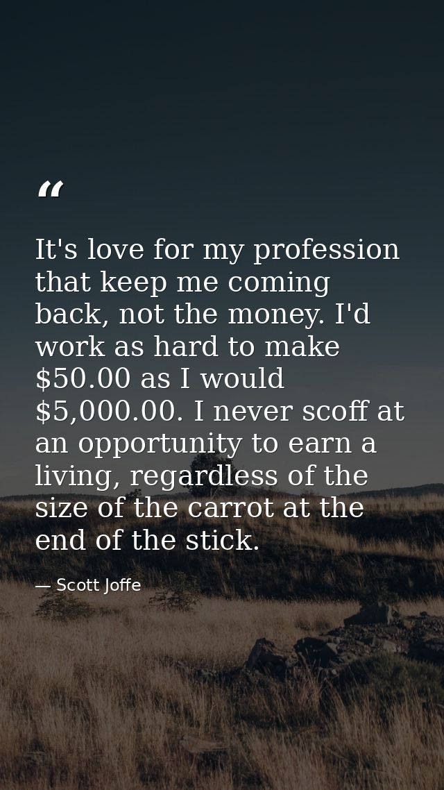 It's love for my profession that keep me coming back, not the money. I'd work as hard to make $50.00 as I would $5,000.0 — Scott Joffe