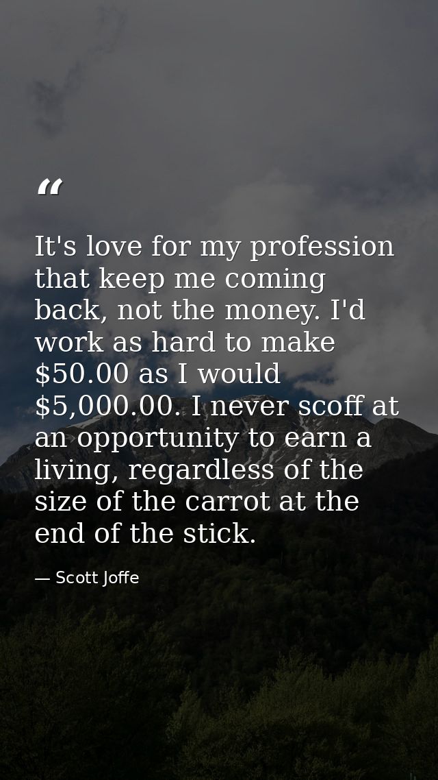 It's love for my profession that keep me coming back, not the money. I'd work as hard to make $50.00 as I would $5,000.0 — Scott Joffe