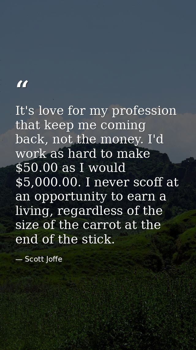 It's love for my profession that keep me coming back, not the money. I'd work as hard to make $50.00 as I would $5,000.0 — Scott Joffe