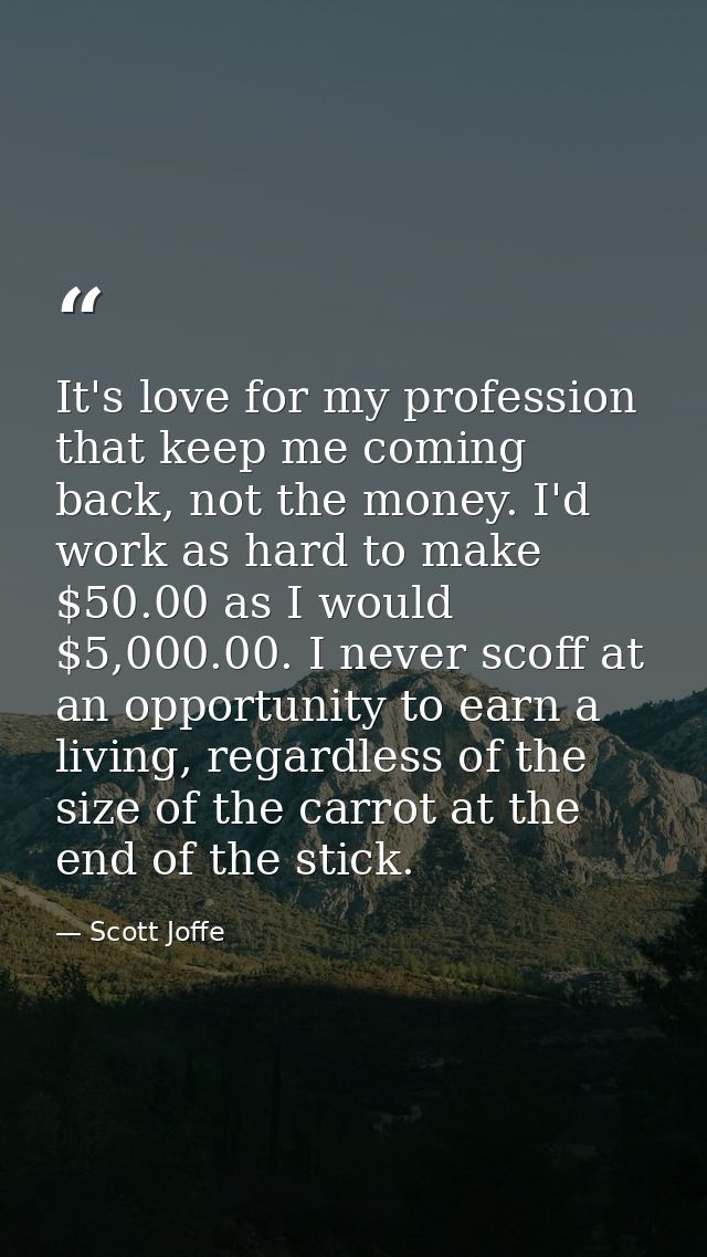 It's love for my profession that keep me coming back, not the money. I'd work as hard to make $50.00 as I would $5,000.0 — Scott Joffe