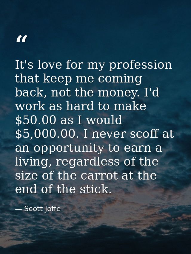 It's love for my profession that keep me coming back, not the money. I'd work as hard to make $50.00 as I would $5,000.0 — Scott Joffe