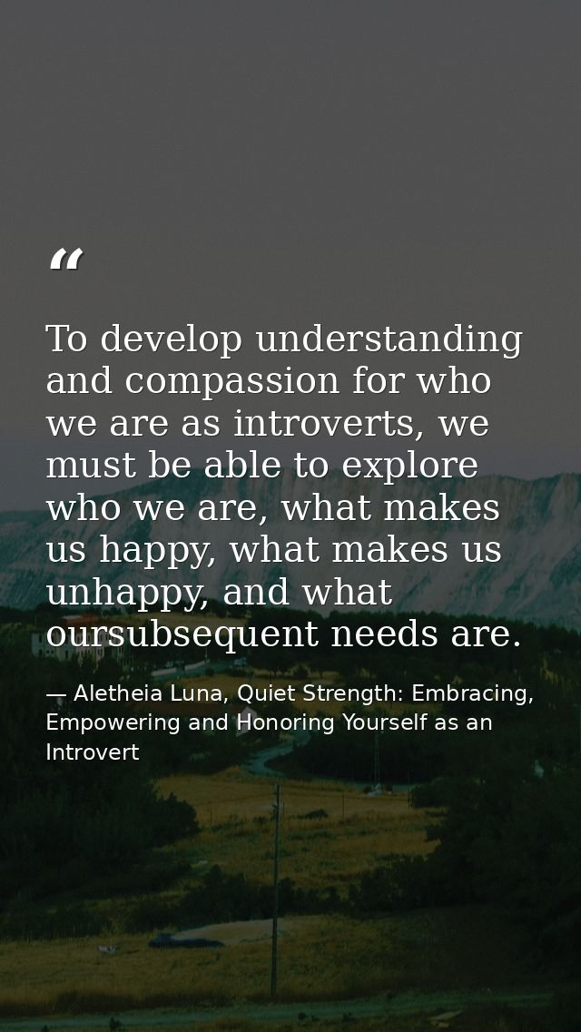 To develop understanding and compassion for who we are as introverts, we must be able to explore who we are, what makes  — Aletheia Luna, Quiet Strength: Embracing, Empowering and Honoring Yourself as an Introvert