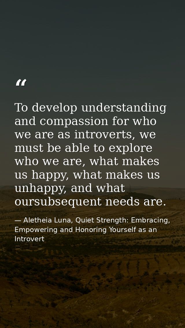 To develop understanding and compassion for who we are as introverts, we must be able to explore who we are, what makes  — Aletheia Luna, Quiet Strength: Embracing, Empowering and Honoring Yourself as an Introvert