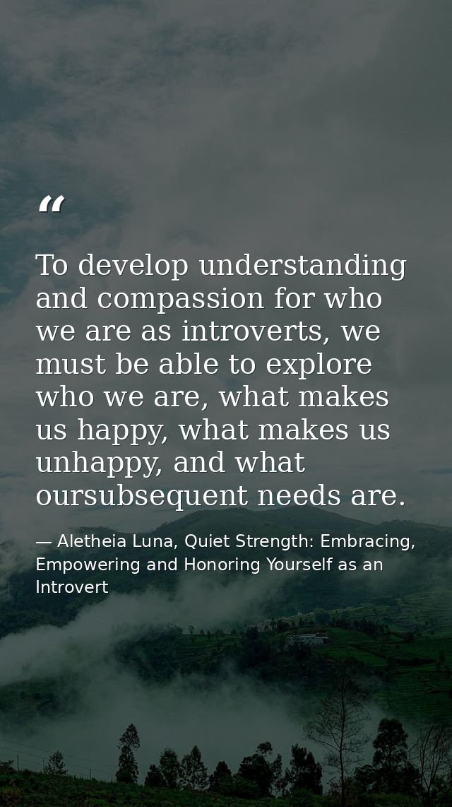 To develop understanding and compassion for who we are as introverts, we must be able to explore who we are, what makes  — Aletheia Luna, Quiet Strength: Embracing, Empowering and Honoring Yourself as an Introvert
