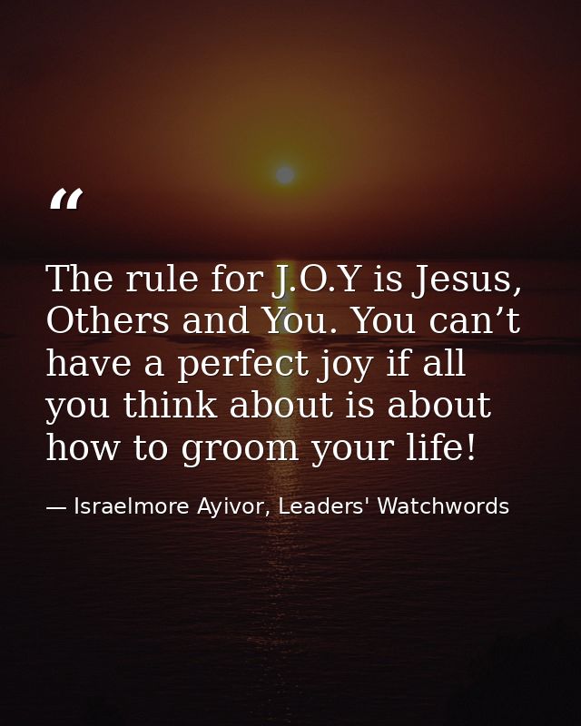 The rule for J.O.Y is Jesus, Others and You. You can’t have a perfect joy if all you think about is about how to groom y — Israelmore Ayivor, Leaders' Watchwords