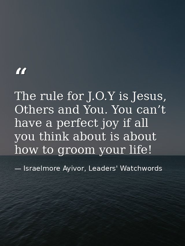 The rule for J.O.Y is Jesus, Others and You. You can’t have a perfect joy if all you think about is about how to groom y — Israelmore Ayivor, Leaders' Watchwords
