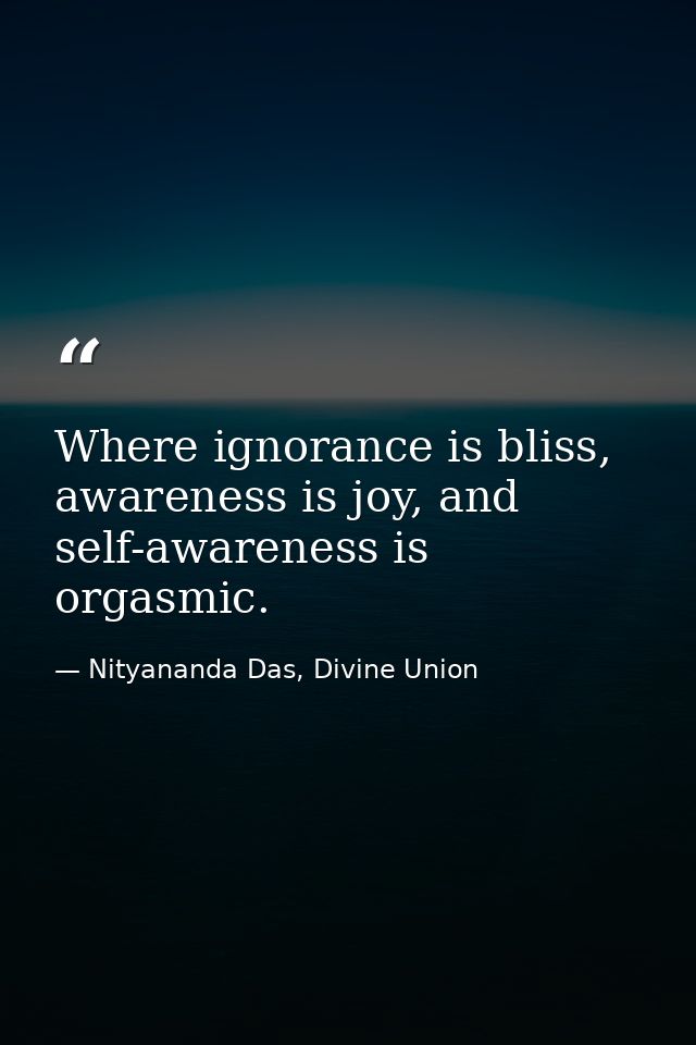 Where ignorance is bliss, awareness is joy, and self-awareness is orgasmic. — Nityananda Das, Divine Union