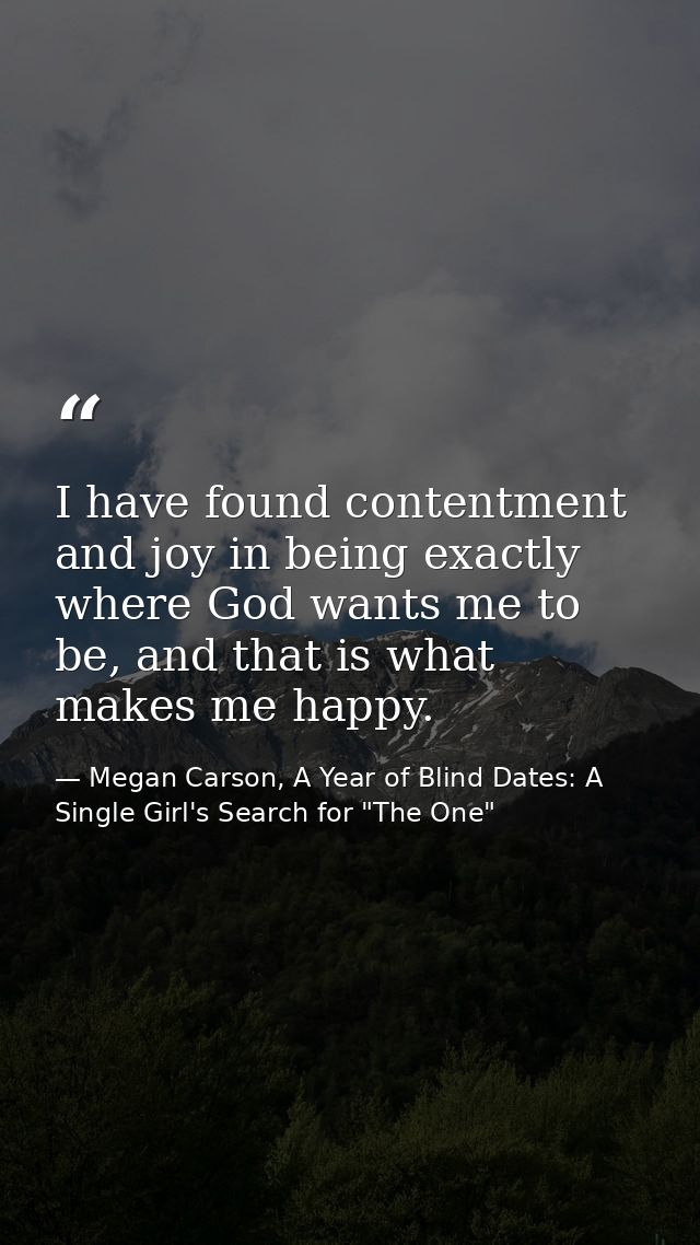 I have found contentment and joy in being exactly where God wants me to be, and that is what makes me happy. — Megan Carson, A Year of Blind Dates: A Single Girl's Search for "The One"