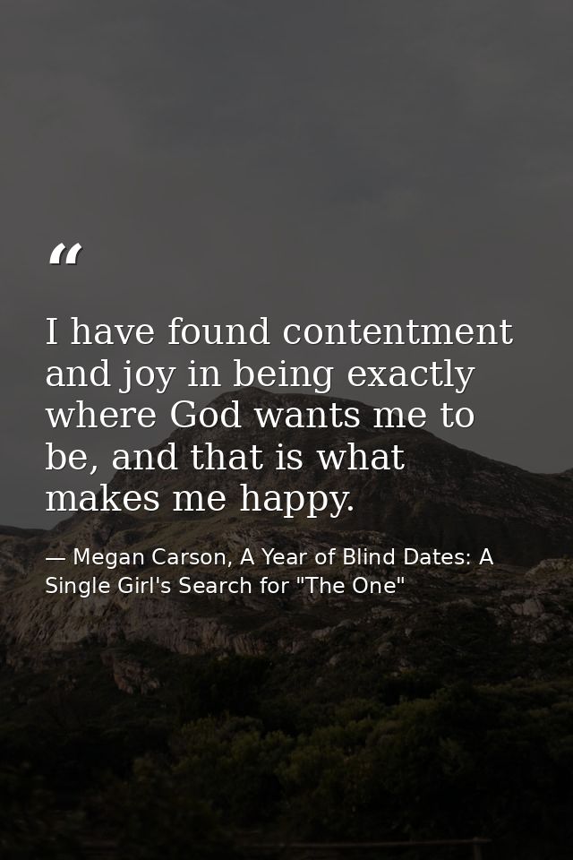 I have found contentment and joy in being exactly where God wants me to be, and that is what makes me happy. — Megan Carson, A Year of Blind Dates: A Single Girl's Search for "The One"
