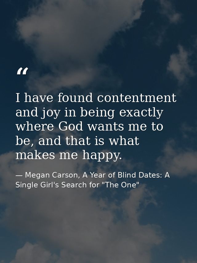 I have found contentment and joy in being exactly where God wants me to be, and that is what makes me happy. — Megan Carson, A Year of Blind Dates: A Single Girl's Search for "The One"