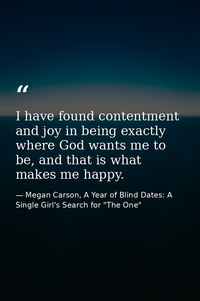 I have found contentment and joy in being exactly where God wants me to be, and that is what makes me happy. — Megan Carson, A Year of Blind Dates: A Single Girl's Search for "The One"
