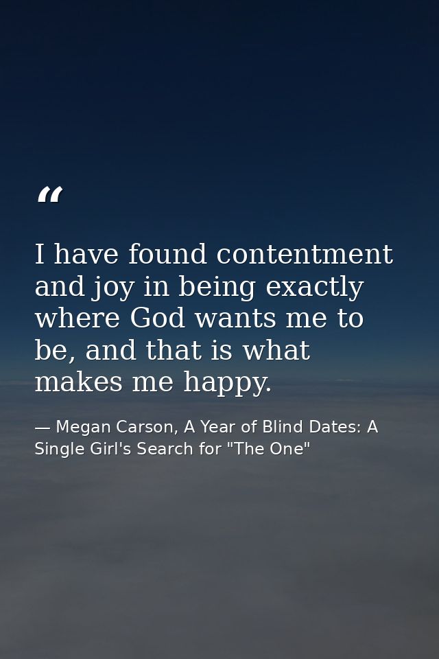 I have found contentment and joy in being exactly where God wants me to be, and that is what makes me happy. — Megan Carson, A Year of Blind Dates: A Single Girl's Search for "The One"
