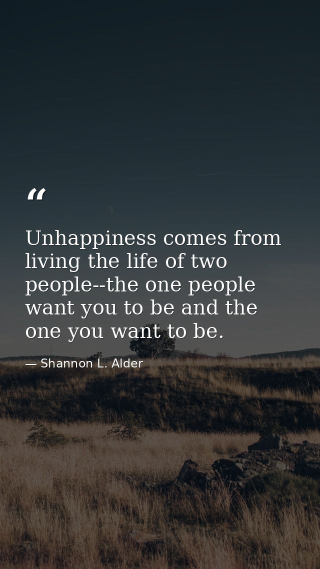Unhappiness comes from living the life of two people--the one people want you to be and the one you want to be. — Shannon L. Alder