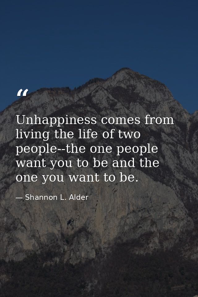 Unhappiness comes from living the life of two people--the one people want you to be and the one you want to be. — Shannon L. Alder