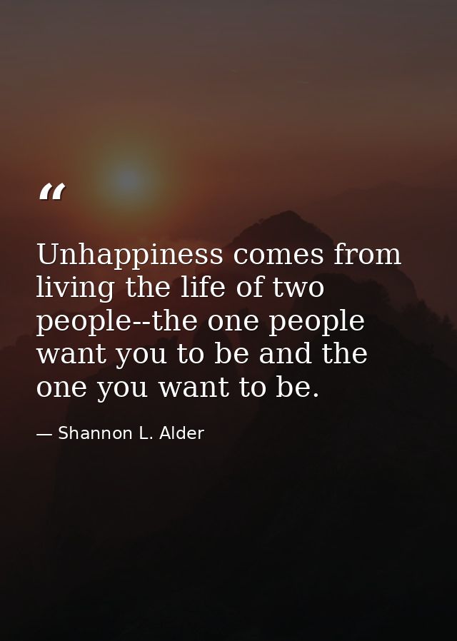 Unhappiness comes from living the life of two people--the one people want you to be and the one you want to be. — Shannon L. Alder