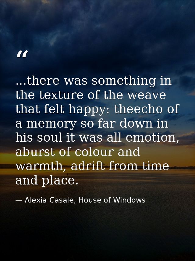 ...there was something in the texture of the weave that felt happy: theecho of a memory so far down in his soul it was a — Alexia Casale, House of Windows