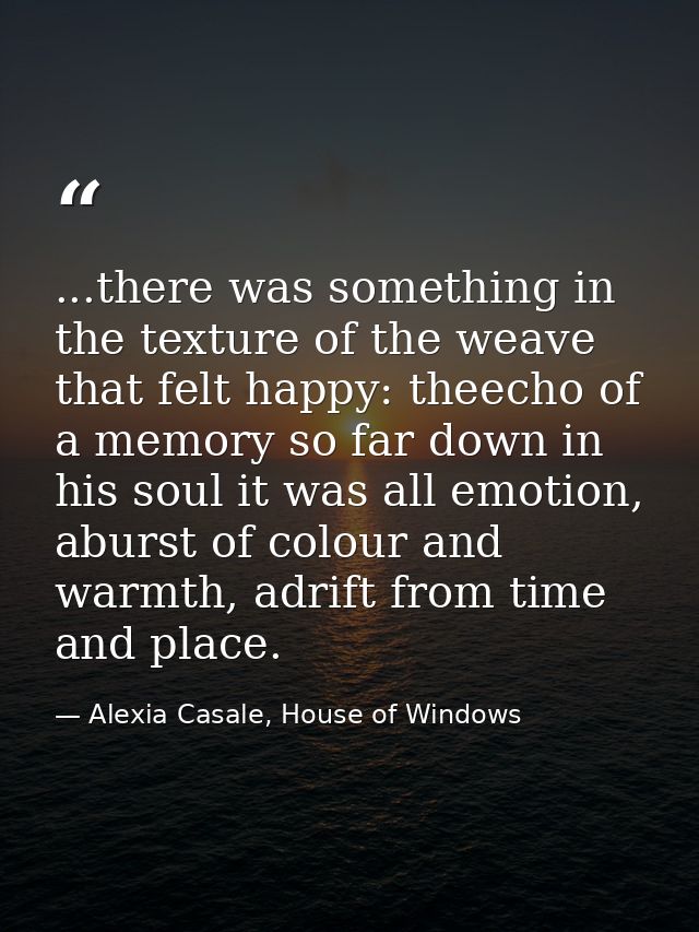 ...there was something in the texture of the weave that felt happy: theecho of a memory so far down in his soul it was a — Alexia Casale, House of Windows