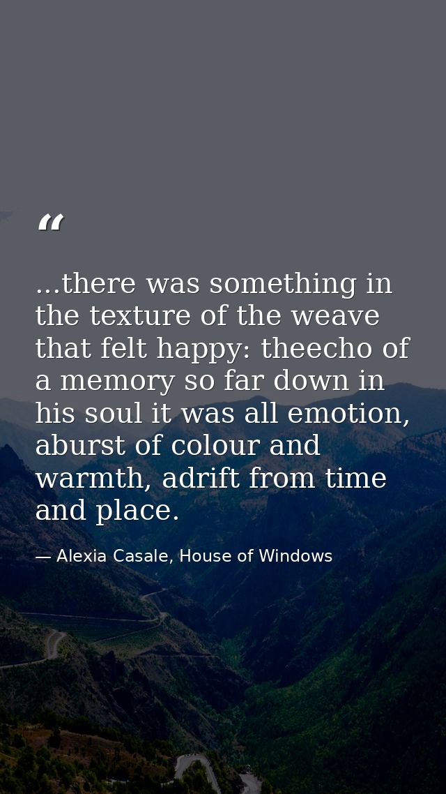 ...there was something in the texture of the weave that felt happy: theecho of a memory so far down in his soul it was a — Alexia Casale, House of Windows