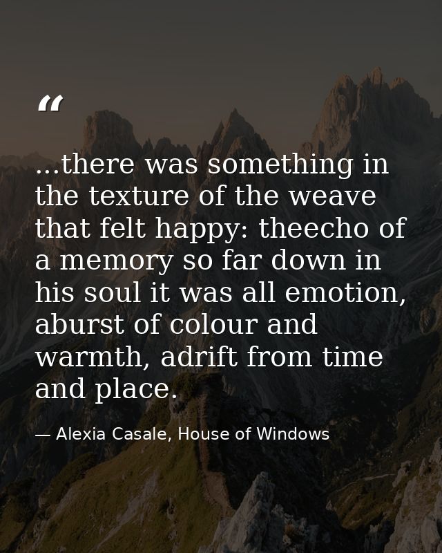 ...there was something in the texture of the weave that felt happy: theecho of a memory so far down in his soul it was a — Alexia Casale, House of Windows