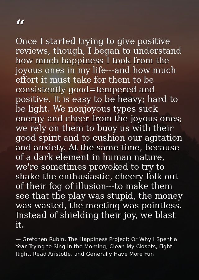 Once I started trying to give positive reviews, though, I began to understand how much happiness I took from the joyous  — Gretchen Rubin, The Happiness Project: Or Why I Spent a Year Trying to Sing in the Morning, Clean My Closets, Fight Right, Read Aristotle, and Generally Have More Fun