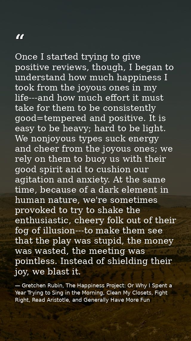 Once I started trying to give positive reviews, though, I began to understand how much happiness I took from the joyous  — Gretchen Rubin, The Happiness Project: Or Why I Spent a Year Trying to Sing in the Morning, Clean My Closets, Fight Right, Read Aristotle, and Generally Have More Fun