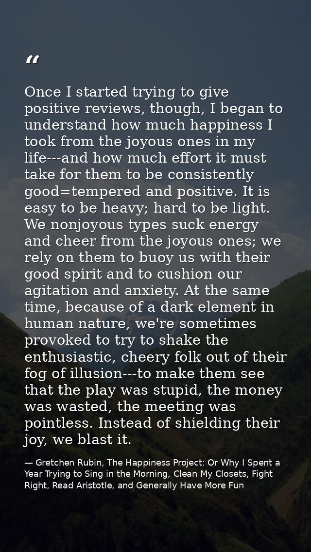 Once I started trying to give positive reviews, though, I began to understand how much happiness I took from the joyous  — Gretchen Rubin, The Happiness Project: Or Why I Spent a Year Trying to Sing in the Morning, Clean My Closets, Fight Right, Read Aristotle, and Generally Have More Fun