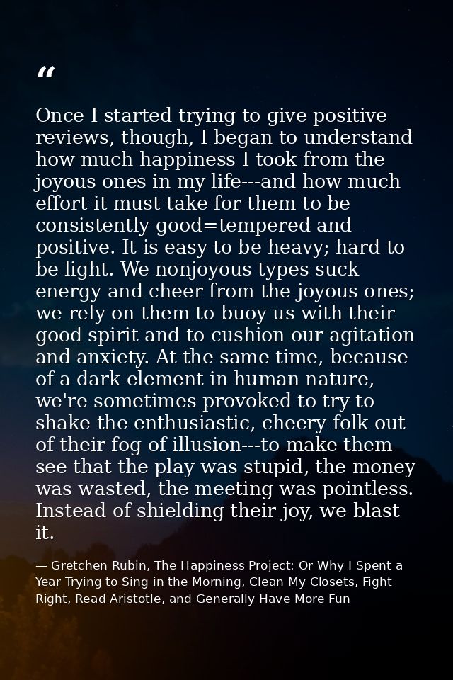 Once I started trying to give positive reviews, though, I began to understand how much happiness I took from the joyous  — Gretchen Rubin, The Happiness Project: Or Why I Spent a Year Trying to Sing in the Morning, Clean My Closets, Fight Right, Read Aristotle, and Generally Have More Fun