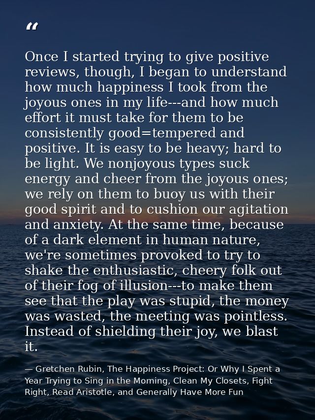 Once I started trying to give positive reviews, though, I began to understand how much happiness I took from the joyous  — Gretchen Rubin, The Happiness Project: Or Why I Spent a Year Trying to Sing in the Morning, Clean My Closets, Fight Right, Read Aristotle, and Generally Have More Fun